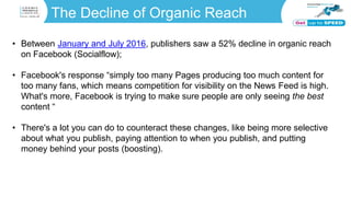 The Decline of Organic Reach
• Between January and July 2016, publishers saw a 52% decline in organic reach
on Facebook (Socialflow);
• Facebook's response “simply too many Pages producing too much content for
too many fans, which means competition for visibility on the News Feed is high.
What's more, Facebook is trying to make sure people are only seeing the best
content “
• There's a lot you can do to counteract these changes, like being more selective
about what you publish, paying attention to when you publish, and putting
money behind your posts (boosting).
 