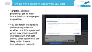 #1 Be more selective about what you post
• Targeted, selective
publishing; get as much
interaction from a single post
as possible.
• You can target to a specific
audience regardless of
whether or not it’s sponsored,
which may improve overall
interaction with that post
among other people who are
likely to find it more
interesting and relevant.
 