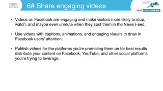 6# Share engaging videos
• Videos on Facebook are engaging and make visitors more likely to stop,
watch, and maybe even unmute when they spot them in the News Feed.
• Use videos with captions, animations, and engaging visuals to draw in
Facebook users' attention.
• Publish videos for the platforms you're promoting them on for best results
distribute your content on Facebook, YouTube, and other social platforms
you're trying to leverage.
 