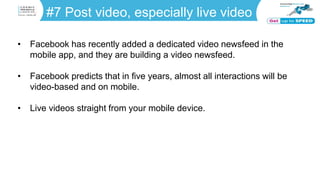 #7 Post video, especially live video
• Facebook has recently added a dedicated video newsfeed in the
mobile app, and they are building a video newsfeed.
• Facebook predicts that in five years, almost all interactions will be
video-based and on mobile.
• Live videos straight from your mobile device.
 