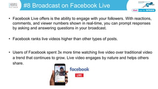 #8 Broadcast on Facebook Live
• Facebook Live offers is the ability to engage with your followers. With reactions,
comments, and viewer numbers shown in real-time, you can prompt responses
by asking and answering questions in your broadcast.
• Facebook ranks live videos higher than other types of posts.
• Users of Facebook spent 3x more time watching live video over traditional video
a trend that continues to grow. Live video engages by nature and helps others
share.
 