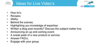 Ideas for Live Video’s
• How to’s;
• Recipes;
• AMAs;
• Behind the scenes;
• Highlighting you knowledge of expertise;
• Written a blog post recently? Discuss the subject matter live;
• Announcing an up and coming event;
• A sneak peek of a new product or service;
• Answer FAQ’s;
• Engage with your group.
 