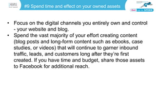 #9 Spend time and effect on your owned assets
• Focus on the digital channels you entirely own and control
- your website and blog.
• Spend the vast majority of your effort creating content
(blog posts and long-form content such as ebooks, case
studies, or videos) that will continue to garner inbound
traffic, leads, and customers long after they’re first
created. If you have time and budget, share those assets
to Facebook for additional reach.
 
