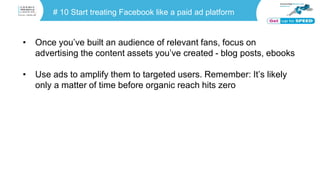 # 10 Start treating Facebook like a paid ad platform
• Once you’ve built an audience of relevant fans, focus on
advertising the content assets you’ve created - blog posts, ebooks
• Use ads to amplify them to targeted users. Remember: It’s likely
only a matter of time before organic reach hits zero
 