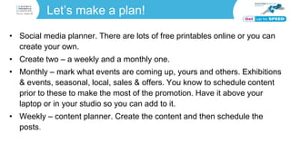 Let’s make a plan!
• Social media planner. There are lots of free printables online or you can
create your own.
• Create two – a weekly and a monthly one.
• Monthly – mark what events are coming up, yours and others. Exhibitions
& events, seasonal, local, sales & offers. You know to schedule content
prior to these to make the most of the promotion. Have it above your
laptop or in your studio so you can add to it.
• Weekly – content planner. Create the content and then schedule the
posts.
 