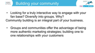 Building your community
• Looking for a truly interactive way to engage with your
fan base? Diversify into groups. Why?
Community building is an integral part of your business.
• Groups and communities offer the advantage of being
more authentic marketing strategies; building one to
one relationships with your customers
 