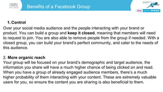 Benefits of a Facebook Group
1. Control
Over your social media audience and the people interacting with your brand or
product. You can build a group and keep it closed, meaning that members will need
to request to join. You are also able to remove people from the group if needed. With a
closed group, you can build your brand’s perfect community, and cater to the needs of
this audience.
2. More organic reach
Your group will be focused on your brand’s demographic and target audience, the
information you share will have a much higher chance of being clicked on and read.
When you have a group of already engaged audience members, there’s a much
higher probability of them interacting with your content. These are extremely valuable
users for you, so ensure the content you are sharing is also beneficial to them.
 
