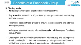 Benefits of a Facebook Group
3. Finding leads
• Join groups where your target audience is most active;
• Pay attention to the kinds of problems your target customers are voicing
on these groups;
• Tailor your posts in these groups to answer these questions and address
these pain points;
• Make your business’ contact information easily visible on your Facebook
Group, Page;
• Create your own Facebook group for both your industry and your specific
brand, post helpful content that addresses your target customers’ needs
within these groups (and use it as a customer networking tool).
 