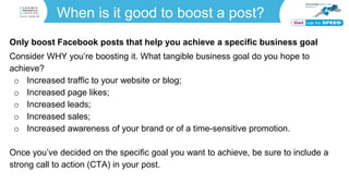 When is it good to boost a post?
Only boost Facebook posts that help you achieve a specific business goal
Consider WHY you’re boosting it. What tangible business goal do you hope to
achieve?
o Increased traffic to your website or blog;
o Increased page likes;
o Increased leads;
o Increased sales;
o Increased awareness of your brand or of a time-sensitive promotion.
Once you’ve decided on the specific goal you want to achieve, be sure to include a
strong call to action (CTA) in your post.
 
