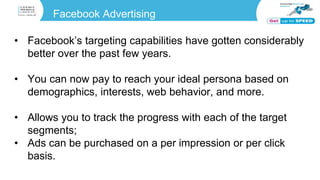 Facebook Advertising
• Facebook’s targeting capabilities have gotten considerably
better over the past few years.
• You can now pay to reach your ideal persona based on
demographics, interests, web behavior, and more.
• Allows you to track the progress with each of the target
segments;
• Ads can be purchased on a per impression or per click
basis.
 