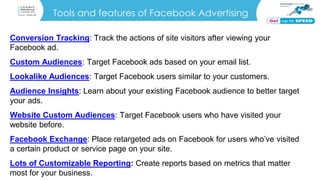 Tools and features of Facebook Advertising
Conversion Tracking: Track the actions of site visitors after viewing your
Facebook ad.
Custom Audiences: Target Facebook ads based on your email list.
Lookalike Audiences: Target Facebook users similar to your customers.
Audience Insights: Learn about your existing Facebook audience to better target
your ads.
Website Custom Audiences: Target Facebook users who have visited your
website before.
Facebook Exchange: Place retargeted ads on Facebook for users who’ve visited
a certain product or service page on your site.
Lots of Customizable Reporting: Create reports based on metrics that matter
most for your business.
 