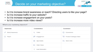 Decide on your marketing objective?
• Is it to increase brand awareness or reach? Directing users to like your page?
• Is it to increase traffic to your website?
• Is it to increase engagement on your posts?
• Is it to increase more video views?
 