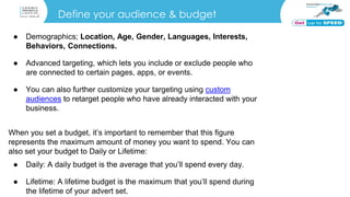 Define your audience & budget
● Demographics; Location, Age, Gender, Languages, Interests,
Behaviors, Connections.
● Advanced targeting, which lets you include or exclude people who
are connected to certain pages, apps, or events.
● You can also further customize your targeting using custom
audiences to retarget people who have already interacted with your
business.
When you set a budget, it’s important to remember that this figure
represents the maximum amount of money you want to spend. You can
also set your budget to Daily or Lifetime:
● Daily: A daily budget is the average that you’ll spend every day.
● Lifetime: A lifetime budget is the maximum that you’ll spend during
the lifetime of your advert set.
 