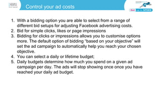 Control your ad costs
1. With a bidding option you are able to select from a range of
different bid setups for adjusting Facebook advertising costs.
2. Bid for simple clicks, likes or page impressions
3. Bidding for clicks or impressions allows you to customise options
more. The default option of bidding “based on your objective” will
set the ad campaign to automatically help you reach your chosen
objective.
4. You can select a daily or lifetime budget;
5. Daily budgets determine how much you spend on a given ad
campaign per day. The ads will stop showing once once you have
reached your daily ad budget.
 