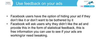 Use feedback on your ads
• Facebook users have the option of hiding your ad if they
don’t like it or don’t want to be bothered by it
• Facebook will ask users why they didn’t like the ad and
provide this in the form of statistical feedback, this is
free information you can use to see if your ads are
working/or need tweaking.
 