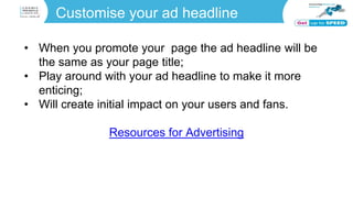 Customise your ad headline
• When you promote your page the ad headline will be
the same as your page title;
• Play around with your ad headline to make it more
enticing;
• Will create initial impact on your users and fans.
Resources for Advertising
 