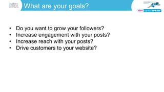 What are your goals?
• Do you want to grow your followers?
• Increase engagement with your posts?
• Increase reach with your posts?
• Drive customers to your website?
 
