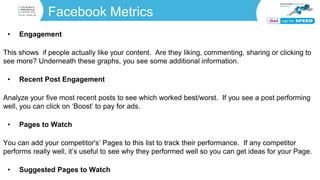 Facebook Metrics
• Engagement
This shows if people actually like your content. Are they liking, commenting, sharing or clicking to
see more? Underneath these graphs, you see some additional information.
• Recent Post Engagement
Analyze your five most recent posts to see which worked best/worst. If you see a post performing
well, you can click on ‘Boost’ to pay for ads.
• Pages to Watch
You can add your competitor's’ Pages to this list to track their performance. If any competitor
performs really well, it’s useful to see why they performed well so you can get ideas for your Page.
• Suggested Pages to Watch
 