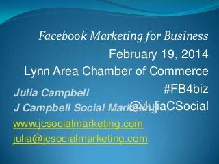 Facebook Marketing for Business
February 19, 2014
Lynn Area Chamber of Commerce
#FB4biz
Julia Campbell
@JuliaCSocial
J Campbell Social Marketing
www.jcsocialmarketing.com
julia@jcsocialmarketing.com

 