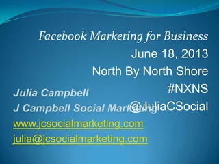 Facebook Marketing for Business
June 18, 2013
North By North Shore
#NXNS
@JuliaCSocial
Julia Campbell
J Campbell Social Marketing
www.jcsocialmarketing.com
julia@jcsocialmarketing.com
 