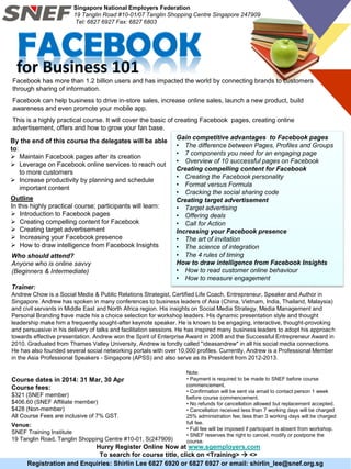 for Business 101
Registration and Enquiries: Shirlin Lee 6827 6920 or 6827 6927 or email: shirlin_lee@snef.org.sg
Course dates in 2014: 31 Mar, 30 Apr
Course fees:
$321 (SNEF member)
$406.60 (SNEF Affiliate member)
$428 (Non-member)
All Course Fees are inclusive of 7% GST.
Note:
• Payment is required to be made to SNEF before course
commencement.
• Confirmation will be sent via email to contact person 1 week
before course commencement.
• No refunds for cancellation allowed but replacement accepted.
• Cancellation received less than 7 working days will be charged
25% administration fee; less than 3 working days will be charged
full fee.
• Full fee will be imposed if participant is absent from workshop.
• SNEF reserves the right to cancel, modify or postpone the
course.
Hurry Register Online Now at www.sgemployers.com
To search for course title, click on <Training>  <>
Venue:
SNEF Training Institute
19 Tanglin Road, Tanglin Shopping Centre #10-01, S(247909)
Facebook has more than 1.2 billion users and has impacted the world by connecting brands to customers
through sharing of information.
Facebook can help business to drive in-store sales, increase online sales, launch a new product, build
awareness and even promote your mobile app.
This is a highly practical course. It will cover the basic of creating Facebook pages, creating online
advertisement, offers and how to grow your fan base.
By the end of this course the delegates will be able
to:
 Maintain Facebook pages after its creation
 Leverage on Facebook online services to reach out
to more customers
 Increase productivity by planning and schedule
important content
Who should attend?
Anyone who is online savvy
(Beginners & Intermediate)
Singapore National Employers Federation
19 Tanglin Road #10-01/07 Tanglin Shopping Centre Singapore 247909
Tel: 6827 6927 Fax: 6827 6803
Outline
In this highly practical course; participants will learn:
 Introduction to Facebook pages
 Creating compelling content for Facebook
 Creating target advertisement
 Increasing your Facebook presence
 How to draw intelligence from Facebook Insights
Trainer:
Andrew Chow is a Social Media & Public Relations Strategist, Certified Life Coach, Entrepreneur, Speaker and Author in
Singapore. Andrew has spoken in many conferences to business leaders of Asia (China, Vietnam, India, Thailand, Malaysia)
and civil servants in Middle East and North Africa region. His insights on Social Media Strategy, Media Management and
Personal Branding have made his a choice selection for workshop leaders. His dynamic presentation style and thought
leadership make him a frequently sought-after keynote speaker. He is known to be engaging, interactive, thought-provoking
and persuasive in his delivery of talks and facilitation sessions. He has inspired many business leaders to adopt his approach
towards effective presentation. Andrew won the Spirit of Enterprise Award in 2008 and the Successful Entrepreneur Award in
2010. Graduated from Thames Valley University, Andrew is fondly called "ideasandrew" in all his social media connections.
He has also founded several social networking portals with over 10,000 profiles. Currently, Andrew is a Professional Member
in the Asia Professional Speakers - Singapore (APSS) and also serve as its President from 2012-2013.
Gain competitive advantages to Facebook pages
• The difference between Pages, Profiles and Groups
• 7 components you need for an engaging page
• Overview of 10 successful pages on Facebook
Creating compelling content for Facebook
• Creating the Facebook personality
• Format versus Formula
• Cracking the social sharing code
Creating target advertisement
• Target advertising
• Offering deals
• Call for Action
Increasing your Facebook presence
• The art of invitation
• The science of integration
• The 4 rules of timing
How to draw intelligence from Facebook Insights
• How to read customer online behaviour
• How to measure engagement
 