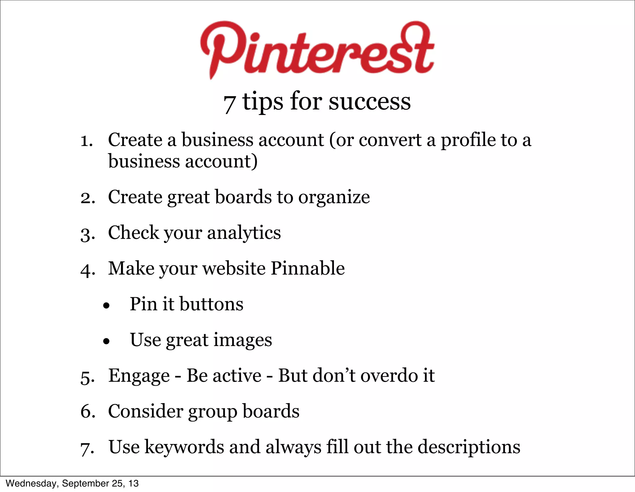 1. Create a business account (or convert a profile to a
business account)
2. Create great boards to organize
3. Check your analytics
4. Make your website Pinnable
• Pin it buttons
• Use great images
5. Engage - Be active - But don’t overdo it
6. Consider group boards
7. Use keywords and always fill out the descriptions
7 tips for success
Wednesday, September 25, 13
 
