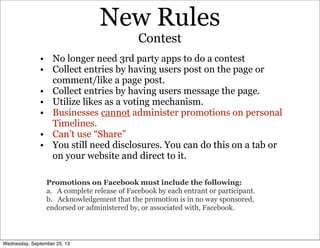 New Rules
• No longer need 3rd party apps to do a contest
• Collect entries by having users post on the page or
comment/like a page post.
• Collect entries by having users message the page.
• Utilize likes as a voting mechanism.
• Businesses cannot administer promotions on personal
Timelines.
• Can’t use “Share”
• You still need disclosures. You can do this on a tab or
on your website and direct to it.
Contest
Promotions on Facebook must include the following:
a. A complete release of Facebook by each entrant or participant.
b. Acknowledgement that the promotion is in no way sponsored,
endorsed or administered by, or associated with, Facebook.
Wednesday, September 25, 13
 