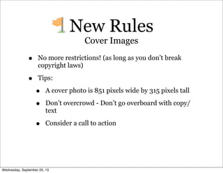 • No more restrictions! (as long as you don’t break
copyright laws)
• Tips:
• A cover photo is 851 pixels wide by 315 pixels tall
• Don’t overcrowd - Don’t go overboard with copy/
text
• Consider a call to action
New Rules
Cover Images
Wednesday, September 25, 13
 