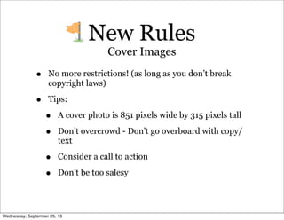 • No more restrictions! (as long as you don’t break
copyright laws)
• Tips:
• A cover photo is 851 pixels wide by 315 pixels tall
• Don’t overcrowd - Don’t go overboard with copy/
text
• Consider a call to action
• Don’t be too salesy
New Rules
Cover Images
Wednesday, September 25, 13
 