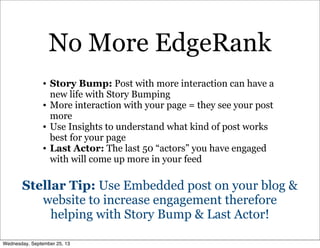 • Story Bump: Post with more interaction can have a
new life with Story Bumping
• More interaction with your page = they see your post
more
• Use Insights to understand what kind of post works
best for your page
• Last Actor: The last 50 “actors” you have engaged
with will come up more in your feed
Stellar Tip: Use Embedded post on your blog &
website to increase engagement therefore
helping with Story Bump & Last Actor!
No More EdgeRank
Wednesday, September 25, 13
 