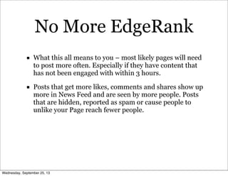 No More EdgeRank
■ What this all means to you – most likely pages will need
to post more often. Especially if they have content that
has not been engaged with within 3 hours.
■ Posts that get more likes, comments and shares show up
more in News Feed and are seen by more people. Posts
that are hidden, reported as spam or cause people to
unlike your Page reach fewer people.
Wednesday, September 25, 13
 