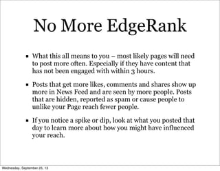 No More EdgeRank
■ What this all means to you – most likely pages will need
to post more often. Especially if they have content that
has not been engaged with within 3 hours.
■ Posts that get more likes, comments and shares show up
more in News Feed and are seen by more people. Posts
that are hidden, reported as spam or cause people to
unlike your Page reach fewer people.
■ If you notice a spike or dip, look at what you posted that
day to learn more about how you might have influenced
your reach.
Wednesday, September 25, 13
 