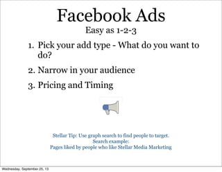 Facebook Ads
1. Pick your add type - What do you want to
do?
2. Narrow in your audience
3. Pricing and Timing
Easy as 1-2-3
Stellar Tip: Use graph search to find people to target.
Search example:
Pages liked by people who like Stellar Media Marketing
Wednesday, September 25, 13
 