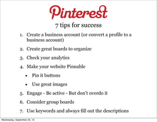 1. Create a business account (or convert a profile to a
business account)
2. Create great boards to organize
3. Check your analytics
4. Make your website Pinnable
• Pin it buttons
• Use great images
5. Engage - Be active - But don’t overdo it
6. Consider group boards
7. Use keywords and always fill out the descriptions
7 tips for success
Wednesday, September 25, 13
 