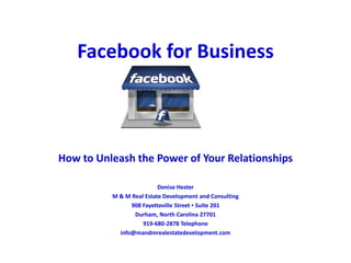 Facebook for Business
How to Unleash the Power of Your Relationships
Denise Hester
M & M Real Estate Development and Consulting
908 Fayetteville Street ▪ Suite 201
Durham, North Carolina 27701
919-680-2878 Telephone
info@mandmrealestatedevelopment.com
 