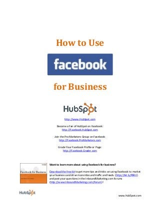 www.HubSpot.com 
How to Use 
for Business 
http://www.HubSpot.com Become a Fan of HubSpot on Facebook: 
http://Facebook.HubSpot.com Join the Pro Marketers Group on Facebook: 
http://Facebook.ProMarketers.com Grade Your Facebook Profile or Page: 
http://Facebook.Grader.com 
Want to learn more about using Facebook for business? 
Download the free kit to get more tips and tricks on using Facebook to market your business and drive more inbound traffic and leads. (http://bit.ly/FBKit) and post your questions in the InboundMarketing.com forums (http://www.InboundMarketing.com/Forum)!  