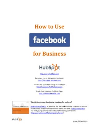 How to Use



   for Business


            http://www.HubSpot.com

      Become a Fan of HubSpot on Facebook:
          http://Facebook.HubSpot.com

    Join the Pro Marketers Group on Facebook:
        http://Facebook.ProMarketers.com

       Grade Your Facebook Profile or Page:
          http://Facebook.Grader.com



Want to learn more about using Facebook for business?

Download the free kit to get more tips and tricks on using Facebook to market
your business and drive more inbound traffic and leads. (http://bit.ly/FBKit)
and post your questions in the InboundMarketing.com forums
(http://www.InboundMarketing.com/Forum)!



                                                          www.HubSpot.com
 