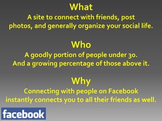 What
      A site to connect with friends, post
 photos, and generally organize your social life.

                      Who
     A goodly portion of people under 30.
  And a growing percentage of those above it.

                      Why
      Connecting with people on Facebook
instantly connects you to all their friends as well.
 