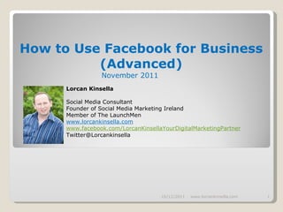 How to Use Facebook for Business (Advanced) November 2011   16/11/2011 www.lorcankinsella.com Lorcan Kinsella Social Media Consultant Founder of Social Media Marketing Ireland Member of The LaunchMen www.lorcankinsella.com www.facebook.com/LorcanKinsellaYourDigitalMarketingPartner [email_address] 