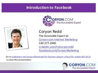 Introduction to Facebook




                                Coryon Redd
                                The Accessible Expert at
                                Coryon.com Internet Marketing
                                530-277-2940
                                Linkedin.com/in/coryonredd
                                Facebook.com/CoryonMarketing
Go to slideshare.net/coryon/facebook-for-business-placer-school-for-adults-fall-2012
to view this presentation.
 