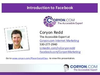 Introduction to Facebook

Coryon Redd
The Accessible Expert at
Coryon.com Internet Marketing
530-277-2940
Linkedin.com/in/coryonredd
Facebook.com/CoryonMarketing
Go to www.coryon.com/PlacerSocialClass to view this presentation.

 
