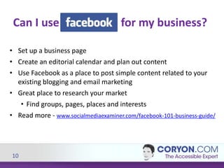 10
• Set up a business page
• Create an editorial calendar and plan out content
• Use Facebook as a place to post simple content related to your
existing blogging and email marketing
• Great place to research your market
• Find groups, pages, places and interests
• Read more - www.socialmediaexaminer.com/facebook-101-business-guide/
Can I use for my business?
 
