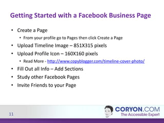11
• Create a Page
• From your profile go to Pages then click Create a Page
• Upload Timeline Image – 851X315 pixels
• Upload Profile Icon – 160X160 pixels
• Read More - http://www.copyblogger.com/timeline-cover-photo/
• Fill Out all Info – Add Sections
• Study other Facebook Pages
• Invite Friends to your Page
Getting Started with a Facebook Business Page
 