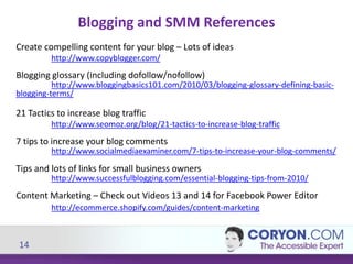 14
Blogging and SMM References
Create compelling content for your blog – Lots of ideas
http://www.copyblogger.com/
Blogging glossary (including dofollow/nofollow)
http://www.bloggingbasics101.com/2010/03/blogging-glossary-defining-basic-
blogging-terms/
21 Tactics to increase blog traffic
http://www.seomoz.org/blog/21-tactics-to-increase-blog-traffic
7 tips to increase your blog comments
http://www.socialmediaexaminer.com/7-tips-to-increase-your-blog-comments/
Tips and lots of links for small business owners
http://www.successfulblogging.com/essential-blogging-tips-from-2010/
Content Marketing – Check out Videos 13 and 14 for Facebook Power Editor
http://ecommerce.shopify.com/guides/content-marketing
 