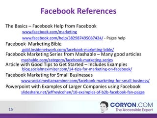 15
Facebook References
The Basics – Facebook Help from Facebook
www.facebook.com/marketing
www.facebook.com/help/382987495087424/ - Pages help
Facebook Marketing Bible
gold.insidenetwork.com/facebook-marketing-bible/
Facebook Marketing Series from Mashable – Many good articles
mashable.com/category/facebook-marketing-series
Article with Good Tips to Get Started – Includes Examples
blog.socialmaximizer.com/14-tips-for-marketing-on-facebook/
Facebook Marketing for Small Businesses
www.socialmediaexaminer.com/facebook-marketing-for-small-business/
Powerpoint with Examples of Larger Companies using Facebook
slideshare.net/jeffreylcohen/10-examples-of-b2b-facebook-fan-pages
 