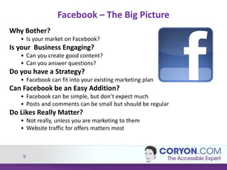 9
Why Bother?
• Is your market on Facebook?
Is your Business Engaging?
• Can you create good content?
• Can you answer questions?
Do you have a Strategy?
• Facebook can fit into your existing marketing plan
Can Facebook be an Easy Addition?
• Facebook can be simple, but don’t expect much
• Posts and comments can be small but should be regular
Do Likes Really Matter?
• Not really, unless you are marketing to them
• Website traffic for offers matters most
Facebook – The Big Picture
 