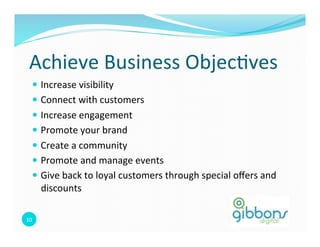 Achieve	
  Business	
  Objec=ves	
  
    —  Increase	
  visibility	
  
    —  Connect	
  with	
  customers	
  	
  
    —  Increase	
  engagement	
  
    —  Promote	
  your	
  brand	
  
    —  Create	
  a	
  community	
  
    —  Promote	
  and	
  manage	
  events	
  
    —  Give	
  back	
  to	
  loyal	
  customers	
  through	
  special	
  oﬀers	
  and	
  
         discounts	
  

10	
  
 