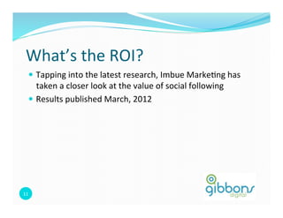 What’s	
  the	
  ROI?	
  
    —  Tapping	
  into	
  the	
  latest	
  research,	
  Imbue	
  Marke=ng	
  has	
  
        taken	
  a	
  closer	
  look	
  at	
  the	
  value	
  of	
  social	
  following	
  	
  
    —  Results	
  published	
  March,	
  2012	
  




11	
  
 