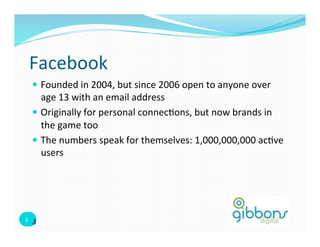 Facebook	
  
    —  Founded	
  in	
  2004,	
  but	
  since	
  2006	
  open	
  to	
  anyone	
  over	
  
        age	
  13	
  with	
  an	
  email	
  address	
  
    —  Originally	
  for	
  personal	
  connec=ons,	
  but	
  now	
  brands	
  in	
  
        the	
  game	
  too	
  
    —  The	
  numbers	
  speak	
  for	
  themselves:	
  1,000,000,000	
  ac=ve	
  
        users	
  	
  




3	
   3
 3	
  
 