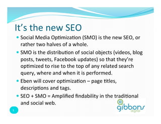 It’s	
  the	
  new	
  SEO	
  
         —  Social	
  Media	
  Op=miza=on	
  (SMO)	
  is	
  the	
  new	
  SEO,	
  or	
  
             rather	
  two	
  halves	
  of	
  a	
  whole.	
  
         —  SMO	
  is	
  the	
  distribu=on	
  of	
  social	
  objects	
  (videos,	
  blog	
  
             posts,	
  tweets,	
  Facebook	
  updates)	
  so	
  that	
  they’re	
  
             op=mized	
  to	
  rise	
  to	
  the	
  top	
  of	
  any	
  related	
  search	
  
             query,	
  where	
  and	
  when	
  it	
  is	
  performed.	
  	
  
         —  Eben	
  will	
  cover	
  op=miza=on	
  –	
  page	
  =tles,	
  
             descrip=ons	
  and	
  tags.	
  
         —  SEO	
  +	
  SMO	
  =	
  Ampliﬁed	
  ﬁndability	
  in	
  the	
  tradi=onal	
  
             and	
  social	
  web.	
  	
  
5	
  
 5	
  
 